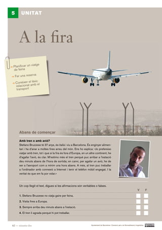 5       UNITAT




       A la fira
                    atge
 Planificar un vi
 de feina
                   a
    Fer una reserv
                  xic
    Conèixer el lè b el
     relacionat am
     transport




       Abans de començar

       Amb tren o amb avió?
       Stefano Bruzzese té 37 anys, és italià i viu a Barcelona. És enginyer alimen-
       tari i ha d’anar a moltes fires arreu del món. Ens ho explica: «Jo prefereixo
       viatjar amb tren, tot i que si la fira és fora d’Europa, en un altre continent, he
       d’agafar l’avió, és clar. M’estimo més el tren perquè puc arribar a l’estació
       deu minuts abans de l’hora de sortida; en canvi, per agafar un avió, he de
       ser a l’aeroport com a mínim una hora abans. A més, al tren puc treballar
       a l’ordinador amb connexió a Internet i tenir el telèfon mòbil engegat. I la
       veritat és que em fa por volar.»



       Un cop llegit el text, digues si les afirmacions són veritables o falses.
                                                                                                                                    V          F.

       1. Stefano Bruzzese no viatja gaire per feina.

       2. Visita fires a Europa.

       3. Sempre arriba deu minuts abans a l’estació.

       4. El tren li agrada perquè hi pot treballar.



62 — seixanta-dos                                                      Ajuntament de Barcelona i Consorci per a la Normalització Lingüística
 