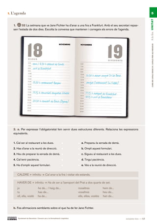1.   L’agenda                                                                                                                                      5




                                                                                                                                               A la fira UN ITAT
      1.     32 La setmana que ve Jane Fichter ha d’anar a una fira a Frankfurt. Amb el seu secretari repas-
      sen l’estada de dos dies. Escolta la conversa que mantenen i corregeix els errors de l’agenda.




                                                                                                                                                    CURS DE CATAlà BàSIC B1. CATAlà PER AlS nEGoCIS
      2. a. Per expressar l’obligatorietat fem servir dues estructures diferents. Relaciona les expressions
      equivalents.


      1. Cal ser al restaurant a les dues.                                          a. Prepareu la xerrada de demà.

      2. Has d’anar a la reunió de direcció.                                        b. Ompli aquest formulari.

      3. Heu de preparar la xerrada de demà.                                        c. Sigueu al restaurant a les dues.

      4. Cal tenir paciència.                                                       d. Tingui paciència.

      5. Ha d’omplir aquest formulari.                                              e. Vés a la reunió de direcció.


         CALDRE + infinitiu                   Cal anar a la fira i visitar els estands.

         HAVER DE + infinitiu                     Ha de ser a l’aeroport del Prat a dos quarts de set.
         jo                         he de... / haig de...                         nosaltres             hem de...
         tu                         has de...                                     vosaltres             heu de...
         ell, ella, vostè           ha de...                                      ells, elles, vostès   han de...



      b. Fes afirmacions semblants sobre el que ha de fer Jane Fichter.


          Ajuntament de Barcelona i Consorci per a la Normalització Lingüística                                           seixanta-tres — 63
 