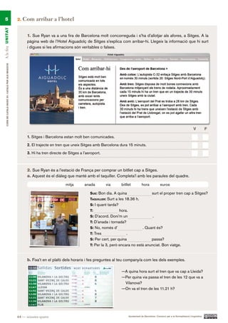 5                                                    2.   Com arribar a l’hotel
A la fira UN ITAT




                                                             1. Sue Ryan va a una fira de Barcelona molt concorreguda i s’ha d’allotjar als afores, a Sitges. A la
                                                             pàgina web de l’Hotel Aiguadolç de Sitges s’explica com arribar-hi. Llegeix la informació que hi surt
                                                             i digues si les afirmacions són veritables o falses.
     CURS DE CATAlà BàSIC B1. CATAlà PER AlS nEGoCIS




                                                                                                                                                                                            V          F.

                                                             1. Sitges i Barcelona estan molt ben comunicades.

                                                             2. El trajecte en tren que uneix Sitges amb Barcelona dura 15 minuts.

                                                             3. Hi ha tren directe de Sitges a l’aeroport.



                                                             2. Sue Ryan és a l’estació de França per comprar un bitllet cap a Sitges.
                                                             a. Aquest és el diàleg que manté amb el taquiller. Completa’l amb les paraules del quadre.

                                                                                    mitja       anada        via        bitllet            hora             euros

                                                                                                   SUe: Bon dia. A quina                             surt el proper tren cap a Sitges?
                                                                                                   taqUiller: Surt a les 18.36 h.
                                                                                                   S: I quant tarda?
                                                                                                   t:                  hora.
                                                                                                   S: D’acord. Doni’m un                             .
                                                                                                   t: D’anada i tornada?
                                                                                                   S: No, només d’                          . Quant és?
                                                                                                   t: Tres                 .
                                                                                                   S: Per cert, per quina              passa?
                                                                                                   t: Per la 3, però encara no està anunciat. Bon viatge.



                                                             b. Fixa’t en el plafó dels horaris i fes preguntes al teu company/a com les dels exemples.

                                                                                                                        —A quina hora surt el tren que va cap a Lleida?
                                                                                                                        —Per quina via passa el tren de les 12 que va a
                                                                                                                         Vilanova?
                                                                                                                        —On va el tren de les 11.21 h?




                                                       64 — seixanta-quatre                                                    Ajuntament de Barcelona i Consorci per a la Normalització Lingüística
 