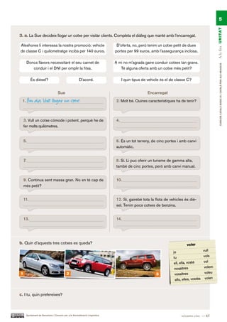 5




                                                                                                                                           A la fira UN ITAT
3. a. La Sue decideix llogar un cotxe per visitar clients. Completa el diàleg que manté amb l’encarregat.

Aleshores li interessa la nostra promoció: vehicle                             D’oferta, no, però tenim un cotxe petit de dues
de classe C i quilometratge inclòs per 140 euros.                             portes per 99 euros, amb l’assegurança inclosa.

         Doncs llavors necessitaré el seu carnet de                           A mi no m’agrada gaire conduir cotxes tan grans.




                                                                                                                                                CURS DE CATAlà BàSIC B1. CATAlà PER AlS nEGoCIS
            conduir i el DNI per omplir la fitxa.                                Té alguna oferta amb un cotxe més petit?

           És dièsel?                                   D’acord.                   I quin tipus de vehicle és el de classe C?


                                   Sue                                                            Encarregat
 1.      Bon dia. Vull llogar un cotxe.                                       2. Molt bé. Quines característiques ha de tenir?



    3. Vull un cotxe còmode i potent, perquè he de                            4.
    fer molts quilòmetres.


    5.                                                                        6. És un tot terreny, de cinc portes i amb canvi
                                                                              automàtic.


    7.                                                                        8. Sí. Li puc oferir un turisme de gamma alta,
                                                                              també de cinc portes, però amb canvi manual.


    9. Continua sent massa gran. No en té cap de                              10.
    més petit?


    11.                                                                       12. Sí, gairebé tota la flota de vehicles és diè-
                                                                              sel. Tenim pocs cotxes de benzina.


    13.                                                                       14.




b. Quin d’aquests tres cotxes es queda?




1                                           2                                                          3




c. I tu, quin prefereixes?



      Ajuntament de Barcelona i Consorci per a la Normalització Lingüística                                           seixanta-cinc — 65
 