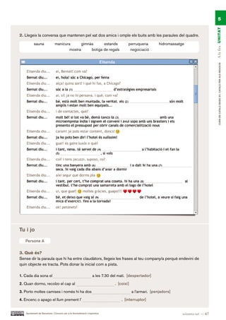 5




                                                                                                                                          A la fira UN ITAT
2. Llegeix la conversa que mantenen pel xat dos amics i omple els buits amb les paraules del quadre.

          sauna               manicura       gimnàs      estands                      perruqueria         hidromassatge
                                      mostra      botiga de regals                     negociació




                                                                                                                                               CURS DE CATAlà BàSIC B1. CATAlà PER AlS nEGoCIS



Tu i jo

   Persona A

3. Què és?
Sense dir la paraula que hi ha entre claudàtors, llegeix les frases al teu company/a perquè endevini de
quin objecte es tracta. Pots donar la inicial com a pista.

1. Cada dia sona el                                              a les 7.30 del matí. [despertador]

2. Quan dormo, recolzo el cap al                                              . [coixí]

3. Porto moltes camises i només hi ha dos                                                 a l’armari. [penjadors]

4. Encenc o apago el llum prement l’                                              . [interruptor]


   Ajuntament de Barcelona i Consorci per a la Normalització Lingüística                                              seixanta-set — 67
 