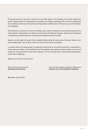 El manual que teniu a les mans, centrat en el món dels negocis i de l’empresa, és el primer manual es-
pecífic d’aquest àmbit en l’ensenyament del català com a llengua estrangera. És fruit de la col·laboració
entre el Sector de Promoció Econòmica de l’Ajuntament de Barcelona i el Consorci per a la Normalitza-
ció Lingüística.

Concretament, es tracta d’un curs de nivell bàsic que, a partir de situacions comunicatives pròpies d’un
entorn laboral i empresarial i per mitjà d’un enfocament de treball per tasques, dóna les eines bàsiques
a l’aprenent per desenvolupar-se en situacions quotidianes del seu context.

Aquest curs de català forma part d’una modalitat diferenciada de cursos que el Consorci ofereix a col-
lectius determinats i que es duen a terme en funció de les seves necessitats.

La nostra intenció ha estat apropar el català als membres de la comunitat econòmica i empresarial in-
ternacional que arriben a l’àrea de Barcelona. Ens agradaria que aquesta iniciativa ajudés a fer veure el
català com una oportunitat a l’hora de fer negocis i com una clau per obrir noves portes professionals i
comercials a Catalunya.

Esperem que us faci un bon servei!




Sector de Promoció Econòmica                              Centre de Normalització Lingüística de Barcelona
Ajuntament de Barcelona                                   Consorci per a la Normalització Lingüística




Barcelona, juny de 2011




                                                                                                       cinc — 5
 