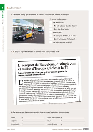 5                                                    5.   A l’aeroport
A la fira UN ITAT




                                                             1. Ordena el diàleg que mantenen un taxista i un client que vol anar a l’aeroport.

                                                                                                                    En un taxi de Barcelona...

                                                                                                                          —A la terminal 1.

                                                                                                                          —No cal, gràcies. Quedi’s el canvi.
     CURS DE CATAlà BàSIC B1. CATAlà PER AlS nEGoCIS




                                                                                                                          —Bon dia. On el porto?

                                                                                                                          —Quant és?

                                                                                                                          —A l’aeroport del Prat, si us plau.

                                                                                                                          —Són 21,45 euros. Vol factura?

                                                                                                                          —A quina terminal el deixo?




                                                             2. a. Llegeix aquest text sobre la terminal 1 de l’aeroport del Prat.




                                                             b. Per a cada una d’aquestes paraules, busca’n una d’equivalent al text anterior.

                                                             premi                                               bars i restaurants

                                                             viatgers                                            lleure

                                                             importància                                         escombraries


                                                       70 — setanta                                                       Ajuntament de Barcelona i Consorci per a la Normalització Lingüística
 