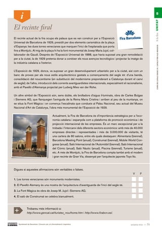 5




                                                                                                                                       A la fira UN ITAT
El recinte firal
El recinte actual de la fira ocupa els palaus que es van construir per a l’Exposició
Universal de Barcelona de 1929, presidit per dos elements carismàtics de la plaça
d’Espanya: les dues torres venecianes que marquen l’inici de l’esplanada que porta




                                                                                                                                            CURS DE CATAlà BàSIC B1. CATAlà PER AlS nEGoCIS
fins a Montjuïc. Al mig de la plaça hi ha la font monumental de Josep Maria Jujol, col-
laborador de Gaudí. Després de l’Exposició Universal de 1888, que havia suposat una gran remodelació
per a la ciutat, la de 1929 pretenia donar a conèixer els nous avenços tecnològics i projectar la imatge de
la indústria catalana a l’exterior.

L’Exposició de 1929, doncs, va suposar un gran desenvolupament urbanístic per a la ciutat, així com un
banc de proves per als nous estils arquitectònics gestats a començaments del segle xx: d’una banda,
consolidació del noucentisme (en substitució del modernisme preponderant a Catalunya durant el canvi
de segle); de l’altra, introducció dels corrents avantguardistes internacionals, especialment el racionalisme,
amb el Pavelló d’Alemanya projectat per Ludwig Mies van der Rohe.

Un altre símbol de l’Exposició són, sens dubte, els brolladors d’aigua il·luminats, obra de Carles Buïgas
i Siemens AG, que flanquegen l’avinguda de la Reina Maria Cristina i arriben al peu de la muntanya, on
se situa la Font Màgica i on comença l’escalinata que condueix al Palau Nacional, seu actual del Museu
Nacional d’Art de Catalunya, l’obra més monumental de l’Exposició de 1929.

                                                Actualment, la Fira de Barcelona és d’importància estratègica per a l’eco-
                                                nomia catalana i espanyola com a plataforma de promoció econòmica i de
                                                projecció internacional de les empreses. És un marc excepcional per a la
                                                trobada i l’intercanvi dels diferents sectors econòmics: amb més de 40.000
                                                empreses directes i representades i més de 3.000.000 de visitants, té
                                                una cartera de 80 salons, entre els quals destaquen: Alimentaria (biennal),
                                                Barcelona Meeting Point (anual), Construmat (biennal), Mobile World Con-
                                                gress (anual), Saló Internacional de l’Automòbil (biennal), Saló Internacional
                                                del Còmic (anual), Saló Nàutic (anual), Piscina (biennal), Turisme (anual),
                                                etc. A més de Montjuïc, la Fira de Barcelona compta també amb el modern
                                                i gran recinte de Gran Via, dissenyat per l’arquitecte japonès Toyo Ito.



Digues si aquestes afirmacions són veritables o falses.
                                                                                                                     V     F.

1. Les torres venecianes són monuments modernistes.

2. El Pavelló Alemany és una mostra de l’arquitectura d’avantguarda de l’inici del segle xx.

3. La Font Màgica és obra de Josep M. Jujol i Siemens AG.

4. El saló de Construmat se celebra bianualment.




+             Trobareu més informació a:
              http://www.gencat.cat/turistex_nou/home.htm i http://www.firabcn.es/.


    Ajuntament de Barcelona i Consorci per a la Normalització Lingüística                                          setanta-tres — 73
 