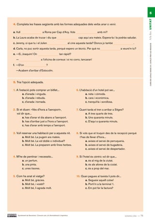 5




                                                                                                                                                    A la fira UN ITAT
4. Completa les frases següents amb les formes adequades dels verbs anar o venir.

a. Vull                               a Roma per Cap d’Any. Vols                                      amb mi?

b. La Laura acaba de trucar i diu que                                               cap aquí ara mateix. Espera-la i la podràs saludar.

c. Jeremy, oi que tu i el Julien                                            al cine aquesta tarda? Doncs jo també                      .




                                                                                                                                                         CURS DE CATAlà BàSIC B1. CATAlà PER AlS nEGoCIS
d. Carla, no puc sortir aquesta tarda, perquè espero un tècnic. Per què no                                                   a veure’m tu?

e. —Ei, Joaquim! On                                          tan ràpid?

  —                                a l’oficina de correus i si no corro, tancaran!

f. —D’on                                   ?

  —Acabem d’arribar d’Estocolm.



5. Tria l’opció adequada.

1. A l’estació pots comprar un bitllet...                                          6. L’habitació d’un hotel pot ser...
        a. d’anada i vinguda.                                                              a. neta i còmoda.
        b. d’anada i rebuda.                                                               b. cara i econòmica.
        c. d’anada i tornada.                                                              c. tranquil·la i sorollosa.

2. Si et diuen: «Vés d’hora a l’aeroport»,                                         7. Quant tarda el tren a arribar a Sitges?
   vol dir que...                                                                         a. A tres quarts de tres.
        a. has d’anar el dia abans a l’aeroport.                                          b. Uns quaranta minuts.
        b. has d’arribar just a l’hora a l’aeroport.                                      c. D’aquí a quaranta minuts.
        c. has d’anar amb temps a l’aeroport.

3. Vull reservar una habitació per a aquesta nit.                                  8. Si vols que et truquin des de la recepció perquè
         a. Molt bé. La pugem ara mateix.                                             t’has de llevar d’hora...
         b. Molt bé. La vol doble o individual?                                            a. avises el servei de perruqueria.
         c. Molt bé. La preparem amb fines herbes.                                         b. avises el servei de bugaderia.
                                                                                           c. avises el servei de despertador.

4. M’he de pentinar i necessito...                                                 9. Si l’hotel és cèntric vol dir que...
       a. un perfum.                                                                        a. és al mig de la ciutat.
       b. una pinta.                                                                        b. és als afores de la ciutat.
       c. unes tisores.                                                                     c. és a prop del mar.

5. Com ha anat el viatge?                                                          10. Quan pagues al taxista li pots dir...
      a. Molt bé, gràcies.                                                               a. Segueixi aquell cotxe!
      b. Molt bé, i vostè?                                                               b. Porti’m a la terminal 1.
      c. Molt bé, li agrada molt.                                                        c. Em pot fer la factura?




    Ajuntament de Barcelona i Consorci per a la Normalització Lingüística                                                       setanta-cinc — 75
 