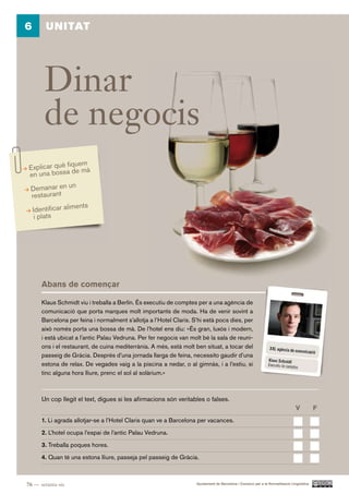 6       UNITAT




       Dinar
       de negocis
                 quem
 Explicar què fi de mà
 en una bossa
                 n
 Demanar en u
  restaurant
                  ents
  Identificar alim
   i plats




      Abans de començar

      Klaus Schmidt viu i treballa a Berlín. És executiu de comptes per a una agència de
      comunicació que porta marques molt importants de moda. Ha de venir sovint a
      Barcelona per feina i normalment s’allotja a l’Hotel Claris. S’hi està pocs dies, per
      això només porta una bossa de mà. De l’hotel ens diu: «És gran, luxós i modern,
      i està ubicat a l’antic Palau Vedruna. Per fer negocis van molt bé la sala de reuni-
      ons i el restaurant, de cuina mediterrània. A més, està molt ben situat, a tocar del
      passeig de Gràcia. Després d’una jornada llarga de feina, necessito gaudir d’una
      estona de relax. De vegades vaig a la piscina a nedar, o al gimnàs, i a l’estiu, si
      tinc alguna hora lliure, prenc el sol al solàrium.»



      Un cop llegit el text, digues si les afirmacions són veritables o falses.
                                                                                                                                V           F.
      1. Li agrada allotjar-se a l’Hotel Claris quan ve a Barcelona per vacances.

      2. L’hotel ocupa l’espai de l’antic Palau Vedruna.

      3. Treballa poques hores.

      4. Quan té una estona lliure, passeja pel passeig de Gràcia.



76 — setanta-sis                                                    Ajuntament de Barcelona i Consorci per a la Normalització Lingüística
 