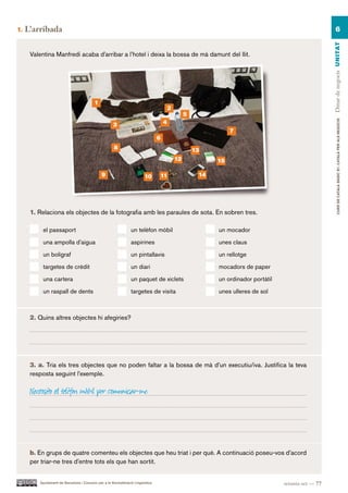 1.   L’arribada                                                                                                                                             6




                                                                                                                                                       Dinar de negocis UN ITAT
      Valentina Manfredi acaba d’arribar a l’hotel i deixa la bossa de mà damunt del llit.




                                          1
                                                                                         2
                                                                                                  5




                                                                                                                                                               CURS DE CATAlà BàSIC B1. CATAlà PER AlS nEGoCIS
                                                      3                              4
                                                                                                                 7
                                                                                 6
                                                      8                                               13
                                                                                             12             15

                                              9                          10      11                    14




      1. Relaciona els objectes de la fotografia amb les paraules de sota. En sobren tres.

           el passaport                                          un telèfon mòbil                           un mocador

           una ampolla d’aigua                                   aspirines                                  unes claus

           un bolígraf                                           un pintallavis                             un rellotge

           targetes de crèdit                                    un diari                                   mocadors de paper

           una cartera                                           un paquet de xiclets                       un ordinador portàtil

           un raspall de dents                                   targetes de visita                         unes ulleres de sol



      2. Quins altres objectes hi afegiries?




      3. a. Tria els tres objectes que no poden faltar a la bossa de mà d’un executiu/iva. Justifica la teva
      resposta seguint l’exemple.

      Necessito el telèfon mòbil per comunicar-me.




      b. En grups de quatre comenteu els objectes que heu triat i per què. A continuació poseu-vos d’acord
      per triar-ne tres d’entre tots els que han sortit.


         Ajuntament de Barcelona i Consorci per a la Normalització Lingüística                                                      setanta-set — 77
 