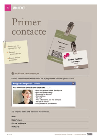 1         UNITAT




      Primer
      contacte
 Presentar-se ú
 i presentar alg
 Saludar
 i acomiadar-se
    Donar dades
    personals




          01 Abans     de començar

      Escolta l’entrevista amb Emma Subirà per al programa de ràdio De gestió i cultura.




      Ara emplena la fitxa amb les dades de l’entrevista.

      Nom:

      Lloc d’origen:

      Lloc de residència:

      Professió:



6 — sis                                                       Ajuntament de Barcelona i Consorci per a la Normalització Lingüística
 