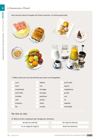 6                                                      2.   Esmorzem a l’hotel
Dinar de negocis UN ITAT




                                                                Karl Lehmann baixa al menjador de l’hotel a esmorzar i es troba aquest bufet.
        CURS DE CATAlà BàSIC B1. CATAlà PER AlS nEGoCIS




                                                                1. Marca amb una creu els aliments que surten a les fotografies.

                                                                     sucs                                 plàtans                               pernil salat

                                                                     kiwis                                mel                                   iogurts

                                                                     ensaïmades                           formatge                              magdalenes

                                                                     pernil dolç                          taronges                              panets

                                                                     torrades                             pastissos                             ous

                                                                     cafè                                 síndria                               oli

                                                                     préssecs                             olives                                salsitxes

                                                                     llet                                 cereals                               melmelada



                                                                De dos en dos

                                                                2. Descriu al teu company/a què menges per esmorzar...

                                                                                 els dies de cada dia                                       els caps de setmana

                                                                                en un viatge de negocis                                     durant les vacances




                                                          78 — setanta-vuit                                                Ajuntament de Barcelona i Consorci per a la Normalització Lingüística
 
