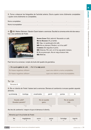 6




                                                                                                                                           Dinar de negocis UN ITAT
3. Torna a observar les fotografies de l’activitat anterior. Escriu quatre noms d’aliments comptables
i quatre noms d’aliments no comptables.

Noms comptables:                                                   ,                        ,                ,

Noms incomptables:                                                 ,                        ,                ,



4.      35 Matteo Dalmaso i Sandro Casini baixen a esmorzar. Escolta la conversa entre els dos execu-




                                                                                                                                                   CURS DE CATAlà BàSIC B1. CATAlà PER AlS nEGoCIS
tius i una cambrera de l’hotel.

                                                                  Sandro caSini: Estic adormit. Necessito un cafè.
                                                                  Matteo dalMaSo: Uf, jo també.
                                                                  Sc: Vaja, no queda gens de cafè.
                                                                  Md: Ara en demano. Perdoni, no hi ha cafè?
                                                                  caMBrera: De seguida en porto.
                                                                  Md: Gràcies. Per cert, no hi ha cap panet, tampoc.
                                                                  c: No es preocupin. Ara en vaig a buscar més.
                                                                  Md: Molt bé.




Fixa’t bé en la conversa i omple els buits del quadre de gramàtica.


    No queda gens de cafè.                          No hi ha cap panet.
 En frases negatives utilitzem                                                   quan ens referim a noms comptables.
 En frases negatives utilitzem                                                   quan ens referim a noms incomptables.



Tu i jo
   Persona A

5. Ets un client/a de l’hotel i baixes tard a esmorzar. Demana al cambrer/a si encara queden aquests
aliments.
 suc de taronja                 mantega                   ensaïmades               pernil            pomes               te


         Queda cafè?                                                   No en queda                       No en queda
        Queden panets?                                                    gens.                              cap.



Ara fes de cambrer/a i respon el que et demana el client/a.

 Aliments que hi ha al bufet de l’hotel:

          llet                 magdalenes                         sucre              peres           formatge          iogurts
           —                       1                               —                   2                —                —



    Ajuntament de Barcelona i Consorci per a la Normalització Lingüística                                               setanta-nou — 79
 
