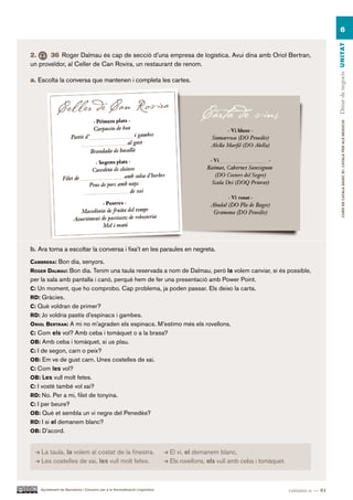 6




                                                                                                                                             Dinar de negocis UN ITAT
2.     36 Roger Dalmau és cap de secció d’una empresa de logística. Avui dina amb Oriol Bertran,
un proveïdor, al Celler de Can Rovira, un restaurant de renom.

a. Escolta la conversa que mantenen i completa les cartes.




                                                                                                                                                     CURS DE CATAlà BàSIC B1. CATAlà PER AlS nEGoCIS
b. Ara torna a escoltar la conversa i fixa’t en les paraules en negreta.
caMBrera: Bon dia, senyors.
roger dalMaU: Bon dia. Tenim una taula reservada a nom de Dalmau, però la volem canviar, si és possible,
per la sala amb pantalla i canó, perquè hem de fer una presentació amb Power Point.
c: Un moment, que ho comprobo. Cap problema, ja poden passar. Els deixo la carta.
rd: Gràcies.
c: Què voldran de primer?
rd: Jo voldria pastís d’espinacs i gambes.
oriol Bertran: A mi no m’agraden els espinacs. M’estimo més els rovellons.
c: Com els vol? Amb ceba i tomàquet o a la brasa?
oB: Amb ceba i tomàquet, si us plau.
c: I de segon, carn o peix?
oB: Em ve de gust carn. Unes costelles de xai.
c: Com les vol?
oB: Les vull molt fetes.
c: I vostè també vol xai?
rd: No. Per a mi, filet de tonyina.
c: I per beure?
oB: Què et sembla un vi negre del Penedès?
rd: I si el demanem blanc?
oB: D’acord.


    La taula, la volem al costat de la finestra.                            El vi, el demanem blanc.
    Les costelles de xai, les vull molt fetes.                              Els rovellons, els vull amb ceba i tomàquet.



    Ajuntament de Barcelona i Consorci per a la Normalització Lingüística                                                  vuitanta-u — 81
 