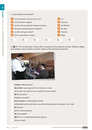 6
Dinar de negocis UN ITAT




                                                                c. A quin aliment es refereixen?

                                                                 1   Com el prefereix, molt cuit o poc cuit?                               a     el vi
                                                                 2   Jo la vull sense vinagreta.                                           b     l’amanida
                                                                 3   Les fem amb una salsa de tomàquet casolana.                           c     les tallarines
                                                                 4   Els portem amb les postres o després?                                 d     els cafès
                                                                 5   La volen amb gas o sense?                                             e     l’entrecot
        CURS DE CATAlà BàSIC B1. CATAlà PER AlS nEGoCIS




                                                                 6   Com el volen, blanc o negre?                                          f     l’aigua

                                                                1.               2.                3.               4.                  5.                          6.



                                                                3.    37 En una altra taula, el senyor Ros i la senyora Comes demanen postres. Ordena el diàleg
                                                                que mantenen amb el cambrer, escolta’l i verifica si l’has ordenat correctament.




                                                                 1   caMBrer: Voldran postres?

                                                                     Senyor roS: i quan pugui porti’ns el compte, si us plau.

                                                                     c: Ho sento, de vainilla no ens en queda. El vol de xocolata?

                                                                     Sr: sí, què tenen?

                                                                     c: Alguna cosa més?

                                                                     Senyora coMeS: Jo voldria gelat de vainilla.

                                                                     c: Macedònia de fruita del temps, assortiment de pastissets de rebosteria i mel i mató.

                                                                     Sc: D’acord.

                                                                     c: Sí, de diversos gustos.

                                                                     Sc: Tenen gelats?

                                                                     Sr: Per a mi, un tallat descafeïnat de màquina.

                                                                     c: I per a vostè?



                                                          82 — vuitanta-dos                                                 Ajuntament de Barcelona i Consorci per a la Normalització Lingüística
 