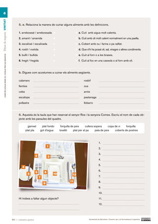 6
Dinar de negocis UN ITAT




                                                                5. a. Relaciona la manera de cuinar alguns aliments amb les definicions.

                                                                1. arrebossat / arrebossada                            a. Cuit amb aigua molt calenta.

                                                                2. amanit / amanida                                    b. Cuit amb oli molt calent normalment en una paella.

                                                                3. escalivat / escalivada                              c. Cobert amb ou i farina o pa ratllat.

                                                                4. rostit / rostida                                    d. Que s’hi ha posat oli, sal, vinagre o altres condiments.

                                                                5. bullit / bullida                                    e. Cuit al forn o a les brases.
        CURS DE CATAlà BàSIC B1. CATAlà PER AlS nEGoCIS




                                                                6. fregit / fregida                                    f. Cuit al foc en una cassola o al forn amb oli.



                                                                b. Digues com acostumes a cuinar els aliments següents.

                                                                calamars                                                   rosbif

                                                                llenties                                                   ous

                                                                ceba                                                       arròs

                                                                escalopa                                                   pastanaga

                                                                pollastre                                                  llobarro



                                                                6. Aquesta és la taula que han reservat el senyor Ros i la senyora Comes. Escriu el nom de cada ob-
                                                                jecte amb les paraules del quadre.

                                                                         ganivet       plat fondo       forquilla de peix      cullera sopera      copa de vi    forquilla
                                                                       plat pla       got d’aigua      tovalló      plat per al pa      pala de peix    coberts de postres



                                                                                                                                             1.
                                                                                              1
                                                                                                                                             2.

                                                                                                                                             3.
                                                                                 2            3
                                                                                                                                             4.

                                                                                                                                             5.
                                                                   4
                                                                                                                                             6.
                                                                                 6        8
                                                                           5                      10              12
                                                                                      7                                                      7.
                                                                                                                11                           8.
                                                                                          9
                                                                                                                                             9.

                                                                                                                                             10.

                                                                Hi trobes a faltar algun objecte?                                            11.

                                                                                                                                             12.




                                                          84 — vuitanta-quatre                                                   Ajuntament de Barcelona i Consorci per a la Normalització Lingüística
 