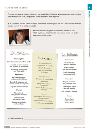 4.   Dinem amb un client                                                                                                                        6




                                                                                                                                           Dinar de negocis UN ITAT
      Sou una empresa de disseny d’interiors que es diu Mínim Disseny. Aquesta setmana teniu un dinar
      amb Michaela Van Esch, una possible clienta holandesa molt important.



      1. a. Aquestes són les cartes d’alguns restaurants. Formeu grups de tres i trieu-ne una tenint en
      compte el perfil de la vostra convidada.

                                                              Michaela Van Esch és gerent d’una cadena d’hotels de luxe.




                                                                                                                                                   CURS DE CATAlà BàSIC B1. CATAlà PER AlS nEGoCIS
                                                              Té 36 anys i viu a Amsterdam. És una persona oberta i de gustos
                                                              gastronòmics molt amplis.




      b. Fareu la reserva a




         Ajuntament de Barcelona i Consorci per a la Normalització Lingüística                                        vuitanta-cinc — 85
 