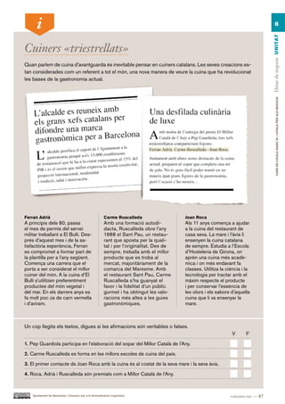 6




                                                                                                                                       Dinar de negocis UN ITAT
Cuiners «triestrellats»
Quan parlem de cuina d’avantguarda és inevitable pensar en cuiners catalans. Les seves creacions es-
tan considerades com un referent a tot el món, una nova manera de veure la cuina que ha revolucionat
les bases de la gastronomia actual.




                                                                                                                                               CURS DE CATAlà BàSIC B1. CATAlà PER AlS nEGoCIS
Ferran Adrià                                             Carme Ruscalleda                   Joan Roca
A principis dels 80, passa                               Amb una formació autodi-           Als 11 anys comença a ajudar
el mes de permís del servei                              dacta, Ruscalleda obre l’any       a la cuina del restaurant de
militar treballant a El Bulli. Des-                      1988 el Sant Pau, un restau-       casa seva. La mare i l’àvia li
prés d’aquest mes i de la sa-                            rant que aposta per la quali-      ensenyen la cuina catalana
tisfactòria experiència, Ferran                          tat i per l’originalitat. Des de   de sempre. Estudia a l’Escola
es compromet a formar part de                            sempre, treballa amb el millor     d’Hosteleria de Girona, on
la plantilla per a l’any següent.                        producte que es troba al           aprèn una cuina més acadè-
Comença una carrera que el                               mercat, majoritàriament de la      mica i on més endavant fa
porta a ser considerat el millor                         comarca del Maresme. Amb           classes. Utilitza la ciència i la
cuiner del món. A la cuina d’El                          el restaurant Sant Pau, Carme      tecnologia per tractar amb el
Bulli s’utilitzen preferentment                          Ruscalleda s’ha guanyat el         màxim respecte el producte
productes del món vegetal i                              favor i la fidelitat d’un públic   i per conservar l’essència de
del mar. En els darrers anys es                          gurmet i ha obtingut les valo-     les olors i els sabors d’aquella
fa molt poc ús de carn vermella                          racions més altes a les guies      cuina que li va ensenyar la
i d’aviram.                                              gastronòmiques.                    mare.



Un cop llegits els textos, digues si les afirmacions són veritables o falses.
                                                                                                                   V       F.
1. Pep Guardiola participa en l’elaboració del sopar del Millor Català de l’Any.

2. Carme Ruscalleda es forma en les millors escoles de cuina del país.

3. El primer contacte de Joan Roca amb la cuina és al costat de la seva mare i la seva àvia.

4. Roca, Adrià i Ruscalleda són premiats com a Millor Català de l’Any.



    Ajuntament de Barcelona i Consorci per a la Normalització Lingüística                                          vuitanta-set — 87
 