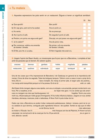 6                                                           Tu mateix
Dinar de negocis UN ITAT




                                                                1. Aquestes expressions les pots sentir en un restaurant. Digues si tenen un significat semblant.

                                                                                                                                                                                          Sí          no

                                                                a. Que aprofiti!                                     Bon profit!

                                                                b. Em sap greu, però se’ns ha acabat.                Ara en porto un.

                                                                c. Ho sento.                                         No es preocupi.
        CURS DE CATAlà BàSIC B1. CATAlà PER AlS nEGoCIS




                                                                d. Ara li porto el cafè.                             De seguida li porto el cafè.

                                                                e. Perdoni, em porta una aigua amb gas?              Disculpi, em pot posar una aigua amb gas?

                                                                f. Ja ho saben?                                      Ara els prenc nota.

                                                                g. Per començar, voldria una amanida                 De primer, vull una amanida
                                                                   de favetes i olivada.                             de favetes i olivada.

                                                                h. El filet, poc fet, si us plau.                    El filet m’agrada més aviat cru.



                                                                2. Llegeix l’opinió de Dawn Austin, un novaiorquès que fa poc que viu a Barcelona, i completa el text
                                                                amb les paraules que et donem. En sobren quatre.
                                                                    anxoves                berenar       gambes              hotels                     migdiada                      patates

                                                                  restaurants            sardines       sobretaula            sopar                     tomàquet                          xai



                                                                Una de les coses que m’ha impressionat de Barcelona i de Catalunya en general és la importància del
                                                                menjar. L’hora de dinar és sagrada. Totes les botigues tanquen. Tothom corre a casa si viuen a prop de la
                                                                feina. Els (1)                       i bars s’omplen. Es menja el primer plat, el segon plat, les postres...
                                                                I es menja amb tranquil·litat perquè no hi ha pressa. Es fa la (2)                           amb un cafè.

                                                                Als Estats Units mengem alguna cosa ràpida, com ara un entrepà o una amanida, perquè només tenim una
                                                                hora. Per a nosaltres, el (3)                             és l’àpat més gran. I no és veritat que els ameri-
                                                                cans no mengem res més que hamburgueses i (4)                                       fregides. Tenim una cuina
                                                                molt rica, influenciada per molts grups d’immigrants. Hi ha molta influència italiana i, segons on vius, també
                                                                irlandesa, alemanya, mexicana, àrab o tailandesa. A Nova York hi pots trobar de tot.

                                                                Cada cop més a Barcelona es poden trobar restaurants pakistanesos, italians i xinesos, però és la cui-
                                                                na catalana la que domina, coneguda pels ingredients frescos i de qualitat. També se sap que el millor
                                                                (5)                                    ve de Girona, les (6)                                més saboroses
                                                                es troben a l’Escala i les (7)                            més fresques són les de Palamós. A l’hivern es fa la
                                                                calçotada i és normal sortir de la ciutat per fer-ho. El pa amb (8)                           és un gran in-
                                                                vent, deliciós i senzill.




                                                          88 — vuitanta-vuit                                                  Ajuntament de Barcelona i Consorci per a la Normalització Lingüística
 