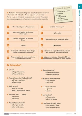 a               6
                                                                                                                    on
                                                                                                      Crema de llim




                                                                                                                                                      Dinar de negocis UN ITAT
                                                                                                                                       RSON ES
                                                                                                                       S PE R A 8 PE
                                                                                                      IN GR ED IE NT
3. Acaba les instruccions d’aquesta recepta de crema de llimona
                                                                                                       — 4 llimones
relacionant amb fletxes la columna esquerra amb la dreta.                                              — 4 ous
                                                                                                                    sucre
Per fer-ho, et poden ajudar les paraules en negreta. Tingues en                                        — 300 g de
                                                                                                       — 70 g de   farina
compte que els passos de la columna esquerra estan ordenats.                                                          mineral
                                                                                                        — 1 l d’aigua




1           Primer de tot, posem l’aigua al foc                             a               també el deixem a part.




                                                                                                                                                              CURS DE CATAlà BàSIC B1. CATAlà PER AlS nEGoCIS
             Mentrestant agafem les llimones,
2                                                                           b                    i la fem bullir.
                      ratllem la pell


             Després espremem les llimones.
3                                                                           c        els mesclem en un pot amb la farina.
                         El suc


4                                Els ous                                    d                    i la reservem.


        Hi afegim la pell ratllada, el suc i l’aigua                              i la servim en copes. Després la posarem
5                                                                           e
           calenta. Tots aquests ingredients                                          a la nevera fins al moment de servir.


        Finalment, colem la crema per eliminar                                    els posem un altre cop al foc a bullir. Els hem
6                                                                            f
              la ratlladura de la llimona                                        de remenar fins aconseguir una crema espessa.



     Autoavalua’t

1. On vas?                                                                  6. Què vol de primer?
       a. Vaig a Brussel·les.                                                     a. Pastís de maduixes.
       b. Vinc de Ginebra.                                                        b. Pastís d’espàrrecs.

2. A quina hora arriba l’AVE de Lleida?                                     7. De segon, hi ha peix. Hi ha...
       a. D’aquí a una hora.                                                       a. rap i tonyina.
       b. Fa una hora.                                                             b. xai i sípia.

3. Vol la factura?                                                          8. La carn es talla amb...
        a. No cal, gràcies.                                                        a. ganivet.
        b. He d’arribar d’hora, gràcies.                                           b. cullera.

4. Necessito més                    al bany.                                9. I per postres?
      a. tovalloles                                                                 a. Res, gràcies.
      b. tovallons                                                                  b. Ja no en queda.

5. A quina hora surt el vol?                                                10. A la bossa de mà hi porto...
       a. Surt per la via 3.                                                       a. una garrafa d’aigua.
       b. Surt amb retard.                                                         b. una ampolla d’aigua.


    Ajuntament de Barcelona i Consorci per a la Normalització Lingüística                                                         vuitanta-nou — 89
 