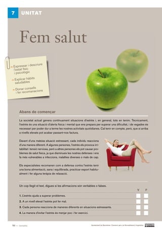 7       UNITAT




      Fem salut
               scriure
Expressar i de
l’estat físic
i psicològic
 Explicar hàbits
 saludables
    Donar consellscions
    i fer recomana




      Abans de començar

      La societat actual genera contínuament situacions d’estrès i, en general, tots en tenim. Tècnicament,
      l’estrès és una situació d’alerta física i mental que ens prepara per superar una dificultat, i de vegades és
      necessari per poder dur a terme les nostres activitats quotidianes. Cal tenir en compte, però, que si arriba
      a nivells elevats pot acabar passant-nos factura.

      Davant d’una mateixa situació estressant, cada individu reacciona
      d’una manera diferent. A algunes persones, l’estrès els provoca irri-
      tabilitat i tensió nerviosa, però a altres persones els pot causar pro-
      blemes de salut física, ja que disminueix les nostres defenses i ens
      fa més vulnerables a infeccions, malalties diverses o mals de cap.

      Els especialistes recomanen com a defensa contra l’estrès tenir
      una bona alimentació, sana i equilibrada, practicar esport habitu-
      alment i fer alguna teràpia de relaxació.



      Un cop llegit el text, digues si les afirmacions són veritables o falses.
                                                                                                                                   V          F.

      1. L’estrès ajuda a superar problemes.

      2. A un nivell elevat l’estrès pot fer mal.

      3. Cada persona reacciona de maneres diferents en situacions estressants.

      4. La manera d’evitar l’estrès és menjar poc i fer exercici.



90 — noranta                                                          Ajuntament de Barcelona i Consorci per a la Normalització Lingüística
 