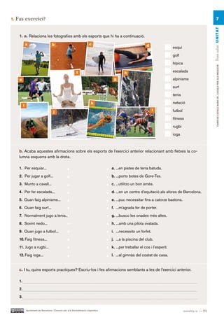 1.   Fas exercici?                                                                                                                                             7




                                                                                                                                                           Fem salut UN ITAT
      1. a. Relaciona les fotografies amb els esports que hi ha a continuació.
               a                        b                                  c                                   d                 esquí

                                                                                                                                 golf

                                                                                                                                 hípica




                                                                                                                                                                CURS DE CATAlà BàSIC B1. CATAlà PER AlS nEGoCIS
                                                               f                               h                                 escalada

      e                                                                                 g                                        alpinisme

                                                                                                                                 surf

                                                                                                                                 tenis

                                                                             k                                                   natació
           i
                                         j                                                                          l            futbol

                                                                                                                                 fitness

                                                                                                                                 rugbi

                                                                                                                                 ioga



      b. Acaba aquestes afirmacions sobre els esports de l’exercici anterior relacionant amb fletxes la co-
      lumna esquerra amb la dreta.

      1. Per esquiar...                                                                a. ...en pistes de terra batuda.

      2. Per jugar a golf...                                                           b. ...porto botes de Gore-Tex.

      3. Munto a cavall...                                                             c. ...utilitzo un bon arnès.

      4. Per fer escalada...                                                           d. ...en un centre d’equitació als afores de Barcelona.

      5. Quan faig alpinisme...                                                        e. ...puc necessitar fins a catorze bastons.

      6. Quan faig surf...                                                             f. ...m’agrada fer de porter.

      7. Normalment jugo a tenis...                                                    g. ...busco les onades més altes.

      8. Sovint nedo...                                                                h. ...amb una pilota ovalada.

      9. Quan jugo a futbol...                                                         i. ...necessito un forfet.

      10. Faig fitness...                                                              j. ...a la piscina del club.

      11. Jugo a rugbi...                                                              k. ...per treballar el cos i l’esperit.

      12. Faig ioga...                                                                 l. ...al gimnàs del costat de casa.


      c. I tu, quins esports practiques? Escriu-los i fes afirmacions semblants a les de l’exercici anterior.

      1.

      2.

      3.


               Ajuntament de Barcelona i Consorci per a la Normalització Lingüística                                                      noranta-u — 91
 
