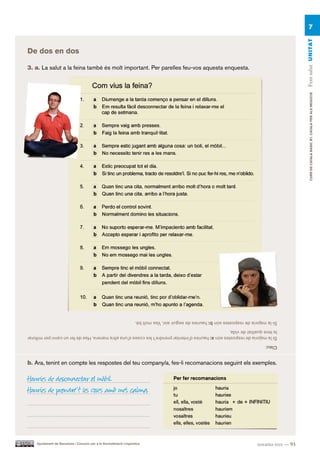 7




                                                                                                                                                     Fem salut UN ITAT
De dos en dos

3. a. La salut a la feina també és molt important. Per parelles feu-vos aquesta enquesta.




                                                                                                                                                          CURS DE CATAlà BàSIC B1. CATAlà PER AlS nEGoCIS

                                                                     Si la majoria de respostes són b: hauries de seguir així. Vas molt bé.
la teva qualitat de vida.
Si la majoria de respostes són a: hauries d’intentar prendre’t les coses d’una altra manera. Has de fer un canvi per millorar
                                                                                                                                     Clau:


b. Ara, tenint en compte les respostes del teu company/a, fes-li recomanacions seguint els exemples.

Hauries de desconnectar el mòbil.
Hauries de prendre’t les coses amb més calma.




    Ajuntament de Barcelona i Consorci per a la Normalització Lingüística                                                        noranta-tres — 93
 