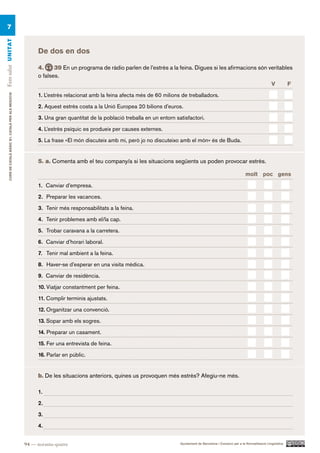 7
Fem salut UN ITAT




                                                            De dos en dos

                                                            4.     39 En un programa de ràdio parlen de l’estrès a la feina. Digues si les afirmacions són veritables
                                                            o falses.
                                                                                                                                                            V      F.

                                                            1. L’estrès relacionat amb la feina afecta més de 60 milions de treballadors.
     CURS DE CATAlà BàSIC B1. CATAlà PER AlS nEGoCIS




                                                            2. Aquest estrès costa a la Unió Europea 20 bilions d’euros.

                                                            3. Una gran quantitat de la població treballa en un entorn satisfactori.

                                                            4. L’estrès psíquic es produeix per causes externes.

                                                            5. La frase «El món discuteix amb mi, però jo no discuteixo amb el món» és de Buda.


                                                            5. a. Comenta amb el teu company/a si les situacions següents us poden provocar estrès.

                                                                                                                                                                    molt poc gens.

                                                            1. Canviar d’empresa.

                                                            2. Preparar les vacances.

                                                            3. Tenir més responsabilitats a la feina.

                                                            4. Tenir problemes amb el/la cap.

                                                            5. Trobar caravana a la carretera.

                                                            6. Canviar d’horari laboral.

                                                            7. Tenir mal ambient a la feina.

                                                            8. Haver-se d’esperar en una visita mèdica.

                                                            9. Canviar de residència.

                                                            10. Viatjar constantment per feina.

                                                            11. Complir terminis ajustats.

                                                            12. Organitzar una convenció.

                                                            13. Sopar amb els sogres.

                                                            14. Preparar un casament.

                                                            15. Fer una entrevista de feina.

                                                            16. Parlar en públic.


                                                            b. De les situacions anteriors, quines us provoquen més estrès? Afegiu-ne més.

                                                            1.

                                                            2.

                                                            3.

                                                            4.


                                                       94 — noranta-quatre                                               Ajuntament de Barcelona i Consorci per a la Normalització Lingüística
 