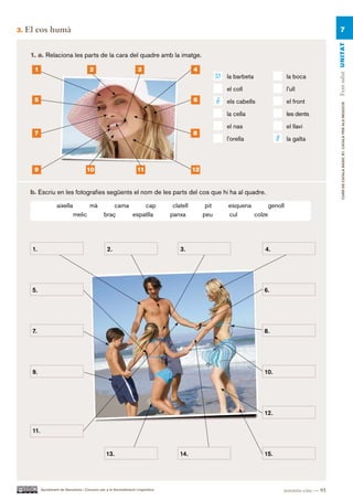 3.   El cos humà                                                                                                                                                7




                                                                                                                                                            Fem salut UN ITAT
      1. a. Relaciona les parts de la cara del quadre amb la imatge.

       1                                 2                             3                       4
                                                                                                           10   la barbeta               la boca

                                                                                                                el coll                  l’ull
       5                                                                                       6           6    els cabells              el front




                                                                                                                                                                 CURS DE CATAlà BàSIC B1. CATAlà PER AlS nEGoCIS
                                                                                                                la cella                 les dents

                                                                                                                el nas                   el llavi
       7                                                                                       8
                                                                                                                l’orella            8    la galta



       9                               10                             11                       12


      b. Escriu en les fotografies següents el nom de les parts del cos que hi ha al quadre.

                     aixella             mà           cama     cap                   clatell         pit        esquena       genoll
                               melic              braç     espatlla                 panxa           peu         cul     colze




      1.                                            2.                                  3.                                    4.




      5.                                                                                                                      6.




      7.                                                                                                                      8.




      9.                                                                                                                      10.




                                                                                                                              12.

      11.


                                                   13.                                  14.                                   15.




            Ajuntament de Barcelona i Consorci per a la Normalització Lingüística                                                       noranta-cinc — 95
 