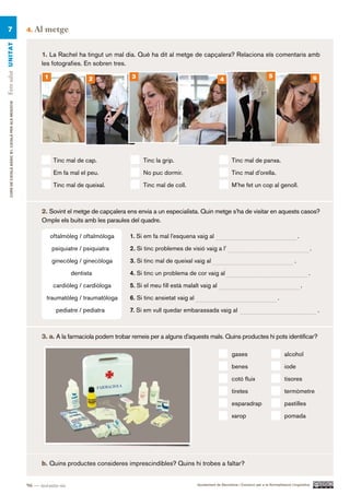 7                                                    4.   Al metge
Fem salut UN ITAT




                                                             1. La Rachel ha tingut un mal dia. Què ha dit al metge de capçalera? Relaciona els comentaris amb
                                                             les fotografies. En sobren tres.

                                                              1                 2               3                                                                       5                                6
                                                                                                                                           4
     CURS DE CATAlà BàSIC B1. CATAlà PER AlS nEGoCIS




                                                                   Tinc mal de cap.                 Tinc la grip.                                 Tinc mal de panxa.

                                                                   Em fa mal el peu.                No puc dormir.                                Tinc mal d’orella.

                                                                   Tinc mal de queixal.             Tinc mal de coll.                             M’he fet un cop al genoll.



                                                             2. Sovint el metge de capçalera ens envia a un especialista. Quin metge s’ha de visitar en aquests casos?
                                                             Omple els buits amb les paraules del quadre.

                                                                  oftalmòleg / oftalmòloga     1. Si em fa mal l’esquena vaig al                                                            .

                                                                  psiquiatre / psiquiatra      2. Si tinc problemes de visió vaig a l’                                                               .

                                                                  ginecòleg / ginecòloga       3. Si tinc mal de queixal vaig al                                                        .

                                                                          dentista             4. Si tinc un problema de cor vaig al                                                                .

                                                                   cardiòleg / cardiòloga      5. Si el meu fill està malalt vaig al                                                            .

                                                               traumatòleg / traumatòloga      6. Si tinc ansietat vaig al                                                    .
                                                                    pediatre / pediatra        7. Si em vull quedar embarassada vaig al                                                                      .



                                                             3. a. A la farmaciola podem trobar remeis per a alguns d’aquests mals. Quins productes hi pots identificar?

                                                                                                                                                  gases                           alcohol
                                                                                                                                                  benes                           iode
                                                                                                                                                  cotó fluix                      tisores
                                                                                                                                                  tiretes                         termòmetre
                                                                                                                                                  esparadrap                      pastilles
                                                                                                                                                  xarop                           pomada




                                                             b. Quins productes consideres imprescindibles? Quins hi trobes a faltar?


                                                       96 — noranta-sis                                                      Ajuntament de Barcelona i Consorci per a la Normalització Lingüística
 