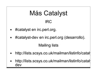 Más Catalyst
                  IRC
#catalyst en irc.perl.org.

#catalyst-dev en irc.perl.org (desarrollo).
              Mailing lists
http://lists.scsys.co.uk/mailman/listinfo/catalyst

http://lists.scsys.co.uk/mailman/listinfo/catalyst-
dev
 