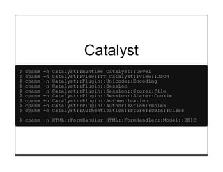 Catalyst
$   cpanm   -n   Catalyst::Runtime Catalyst::Devel
$   cpanm   -n   Catalyst::View::TT Catalyst::View::JSON
$   cpanm   -n   Catalyst::Plugin::Unicode::Encoding
$   cpanm   -n   Catalyst::Plugin::Session
$   cpanm   -n   Catalyst::Plugin::Session::Store::File
$   cpanm   -n   Catalyst::Plugin::Session::State::Cookie
$   cpanm   -n   Catalyst::Plugin::Authentication
$   cpanm   -n   Catalyst::Plugin::Authorization::Roles
$   cpanm   -n   Catalyst::Authentication::Store::DBIx::Class
$ cpanm -n HTML::FormHandler HTML::FormHandler::Model::DBIC
 