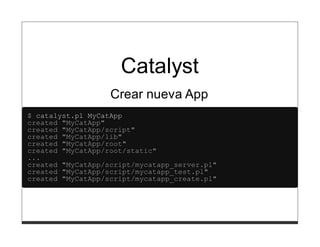 Catalyst
                   Crear nueva App
$ catalyst.pl MyCatApp
created "MyCatApp"
created "MyCatApp/script"
created "MyCatApp/lib"
created "MyCatApp/root"
created "MyCatApp/root/static"
...
created "MyCatApp/script/mycatapp_server.pl"
created "MyCatApp/script/mycatapp_test.pl"
created "MyCatApp/script/mycatapp_create.pl"
 