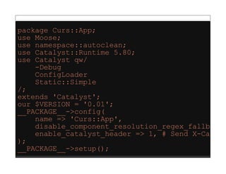 package Curs::App;
use Moose;
use namespace::autoclean;
use Catalyst::Runtime 5.80;
use Catalyst qw/
    -Debug
    ConfigLoader
    Static::Simple
/;
extends 'Catalyst';
our $VERSION = '0.01';
__PACKAGE__->config(
    name => 'Curs::App',
    disable_component_resolution_regex_fallback
    enable_catalyst_header => 1, # Send X-Cataly
);
__PACKAGE__->setup();
 