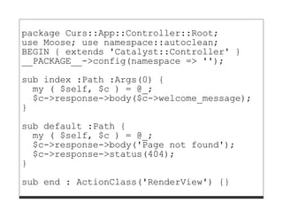 package Curs::App::Controller::Root;
use Moose; use namespace::autoclean;
BEGIN { extends 'Catalyst::Controller' }
__PACKAGE__->config(namespace => '');

sub index :Path :Args(0) {
  my ( $self, $c ) = @_;
  $c->response->body($c->welcome_message);
}

sub default :Path {
  my ( $self, $c ) = @_;
  $c->response->body('Page not found');
  $c->response->status(404);
}
sub end : ActionClass('RenderView') {}
 