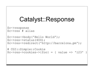 Catalyst::Response
$c->response
$c->res # alias
$c->res->body('Hello World');
$c->res->status(404);
$c->res->redirect('http://barcelona.pm');
# CGI::Simple::Cookie
$c->res->cookies->{foo} = { value => '123' };
 