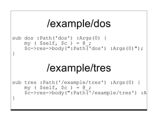 /example/dos
sub dos :Path('dos') :Args(0) {
    my ( $self, $c ) = @_;
    $c->res->body(":Path('dos') :Args(0)");
}


           /example/tres
sub tres :Path('/example/tres') :Args(0) {
    my ( $self, $c ) = @_;
    $c->res->body(":Path('/example/tres') :Args(
}
 