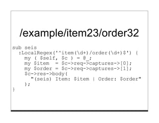 /example/item23/order32
sub seis
  :LocalRegex('^item(d+)/order(d+)$') {
    my ( $self, $c ) = @_;
    my $item = $c->req->captures->[0];
    my $order = $c->req->captures->[1];
    $c->res->body(
      "(seis) Item: $item | Order: $order"
    );
}
 