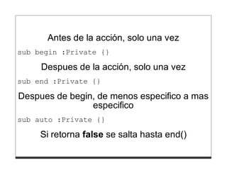 Antes de la acción, solo una vez
sub begin :Private {}

     Despues de la acción, solo una vez
sub end :Private {}

Despues de begin, de menos especifico a mas
                especifico
sub auto :Private {}

     Si retorna false se salta hasta end()
 