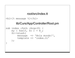 root/src/index.tt
<h1>[% message %]</h1>

       lib/Curs/App/Controller/Root.pm
sub index :Path :Args(0) {
    my ( $self, $c ) = @_;
    $c->stash(
        message => 'Hola mundo!',
        template => 'index.tt'
    );
}
 