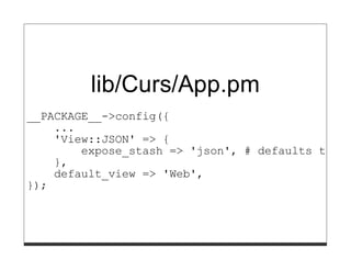 lib/Curs/App.pm
__PACKAGE__->config({
    ...
    'View::JSON' => {
        expose_stash => 'json', # defaults to ev
    },
    default_view => 'Web',
});
 