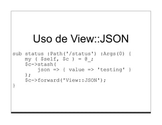 Uso de View::JSON
sub status :Path('/status') :Args(0) {
    my ( $self, $c ) = @_;
    $c->stash(
        json => { value => 'testing' }
    );
    $c->forward('View::JSON');
}
 