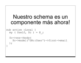 Nuestro schema es un
    componente más ahora!
sub action :Local {
  my ( $self, $c ) = @_;

    $c->res->body(
      $c->model('DB::User')->first->email
    );
}
 