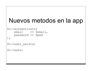 }
       }
     },
);

Nuevos metodos en la app
$c->authenticate(
    email    => $email,
    password => $pwd
);
$c->user_exists;

$c->user;
 