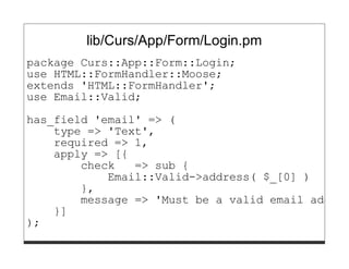 lib/Curs/App/Form/Login.pm
package Curs::App::Form::Login;
use HTML::FormHandler::Moose;
extends 'HTML::FormHandler';
use Email::Valid;

has_field 'email' => (
    type => 'Text',
    required => 1,
    apply => [{
        check   => sub {
            Email::Valid->address( $_[0] )
        },
        message => 'Must be a valid email addres
    }]
);
 