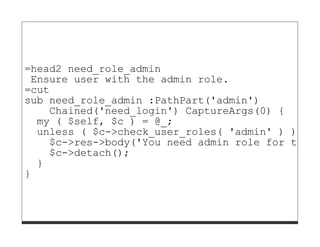 =head2 need_role_admin
 Ensure user with the admin role.
=cut
sub need_role_admin :PathPart('admin')
    Chained('need_login') CaptureArgs(0) {
  my ( $self, $c ) = @_;
  unless ( $c->check_user_roles( 'admin' ) ) {
    $c->res->body('You need admin role for this
    $c->detach();
  }
}
 