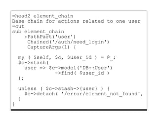 =head2 element_chain
Base chain for actions related to one user
=cut
sub element_chain
    :PathPart('user')
     Chained('/auth/need_login')
     CaptureArgs(1) {

    my ( $self, $c, $user_id ) = @_;
    $c->stash(
      user => $c->model('DB::User')
                ->find( $user_id )
    );
    unless ( $c->stash->{user} ) {
      $c->detach( '/error/element_not_found', [ 'u
    }
}
 
