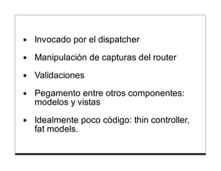 Invocado por el dispatcher
Manipulación de capturas del router

Validaciones
Pegamento entre otros componentes:
modelos y vistas
Idealmente poco código: thin controller,
fat models.
 