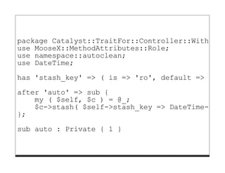 package Catalyst::TraitFor::Controller::WithDate
use MooseX::MethodAttributes::Role;
use namespace::autoclean;
use DateTime;

has 'stash_key' => ( is => 'ro', default => 'dat
after 'auto' => sub {
    my ( $self, $c ) = @_;
    $c->stash( $self->stash_key => DateTime->now
};
sub auto : Private { 1 }
 