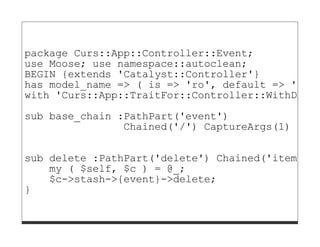 package Curs::App::Controller::Event;
use Moose; use namespace::autoclean;
BEGIN {extends 'Catalyst::Controller'}
has model_name => ( is => 'ro', default => 'DB::
with 'Curs::App::TraitFor::Controller::WithDBIC'

sub base_chain :PathPart('event')
                Chained('/') CaptureArgs(1) {}

sub delete :PathPart('delete') Chained('item') A
    my ( $self, $c ) = @_;
    $c->stash->{event}->delete;
}
 