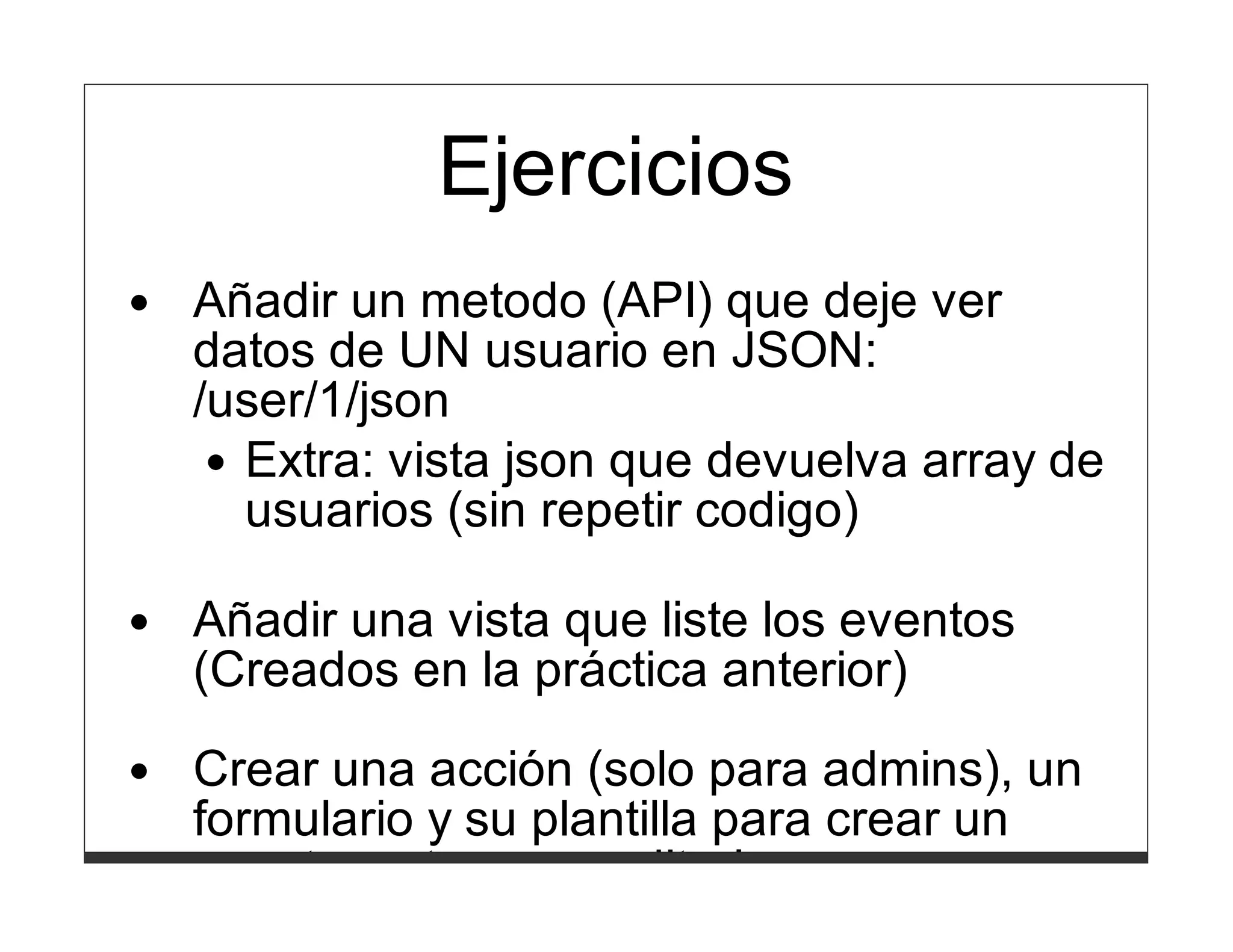 Manual
           Ejercicios
https://metacpan.org/module/Catalyst::Manual
Añadir un metodo (API) que deje ver
datos de UN usuario en JSON:
/user/1/json
   Extra: vista json que devuelva array de
   usuarios (sin repetir codigo)

Añadir una vista que liste los eventos
(Creados en la práctica anterior)
Crear una acción (solo para admins), un
formulario y su plantilla para crear un
evento y otra para editarlo.
 