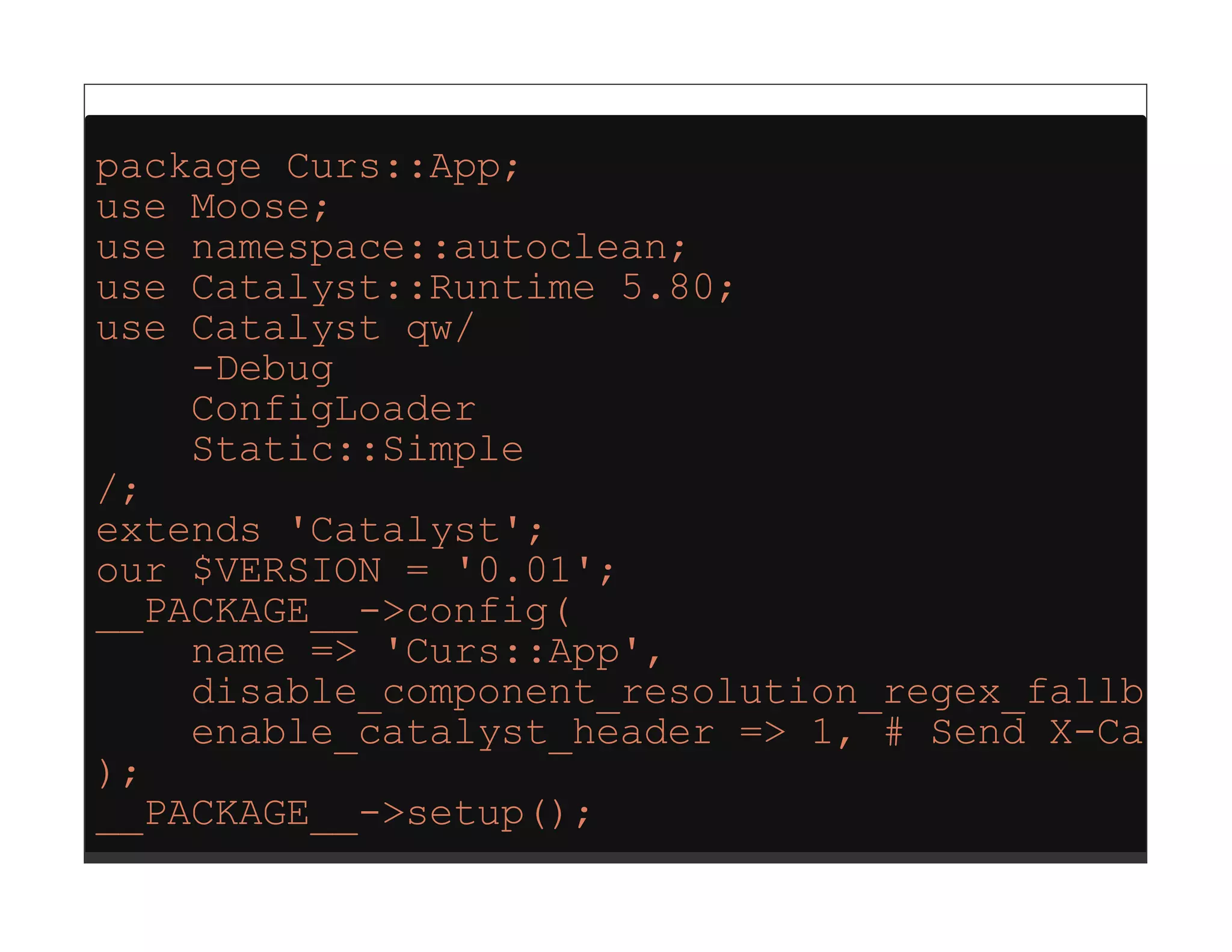 package Curs::App;
use Moose;
use namespace::autoclean;
use Catalyst::Runtime 5.80;
use Catalyst qw/
    -Debug
    ConfigLoader
    Static::Simple
/;
extends 'Catalyst';
our $VERSION = '0.01';
__PACKAGE__->config(
    name => 'Curs::App',
    disable_component_resolution_regex_fallback
    enable_catalyst_header => 1, # Send X-Cataly
);
__PACKAGE__->setup();
 