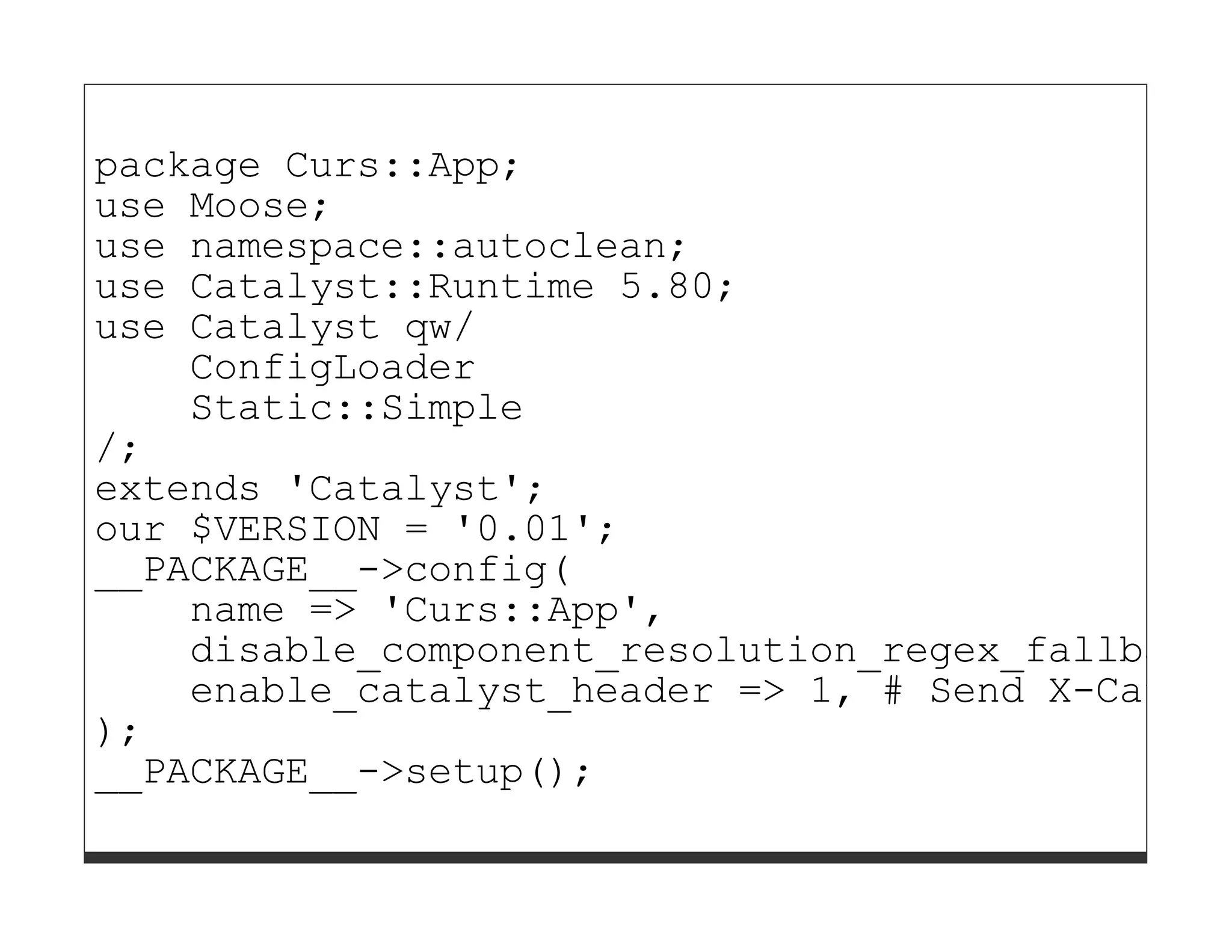 package Curs::App;
use Moose;
use namespace::autoclean;
use Catalyst::Runtime 5.80;
use Catalyst qw/
    ConfigLoader
    Static::Simple
/;
extends 'Catalyst';
our $VERSION = '0.01';
__PACKAGE__->config(
    name => 'Curs::App',
    disable_component_resolution_regex_fallback
    enable_catalyst_header => 1, # Send X-Cataly
);
__PACKAGE__->setup();
 